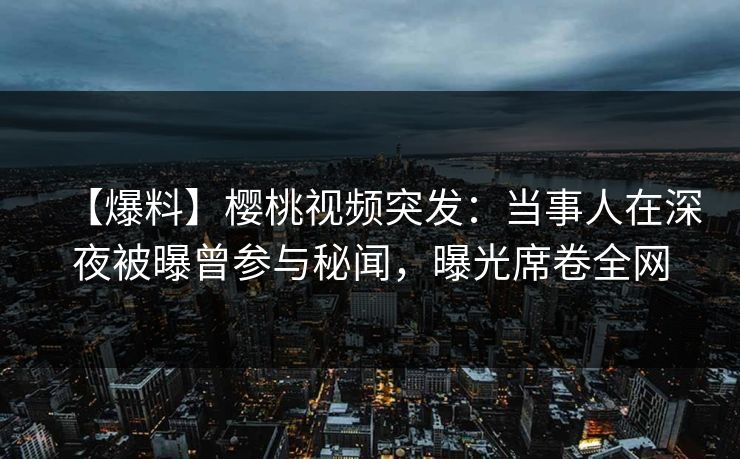 【爆料】樱桃视频突发：当事人在深夜被曝曾参与秘闻，曝光席卷全网