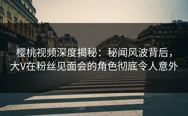 樱桃视频深度揭秘：秘闻风波背后，大V在粉丝见面会的角色彻底令人意外