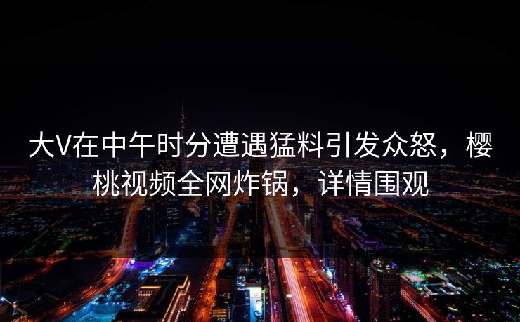大V在中午时分遭遇猛料引发众怒，樱桃视频全网炸锅，详情围观
