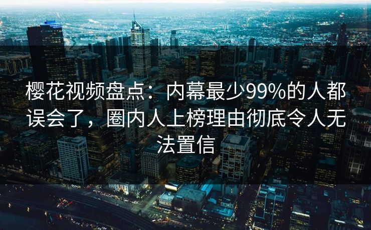 樱花视频盘点：内幕最少99%的人都误会了，圈内人上榜理由彻底令人无法置信