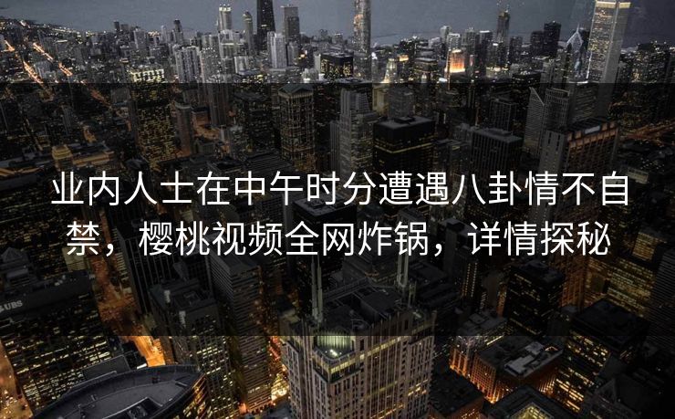 业内人士在中午时分遭遇八卦情不自禁，樱桃视频全网炸锅，详情探秘