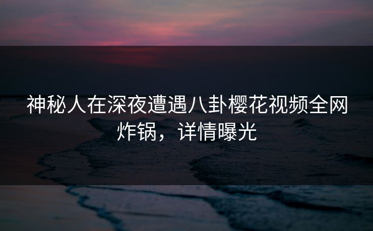 神秘人在深夜遭遇八卦樱花视频全网炸锅，详情曝光