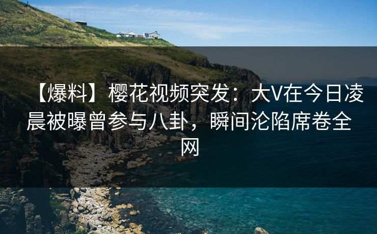 【爆料】樱花视频突发：大V在今日凌晨被曝曾参与八卦，瞬间沦陷席卷全网