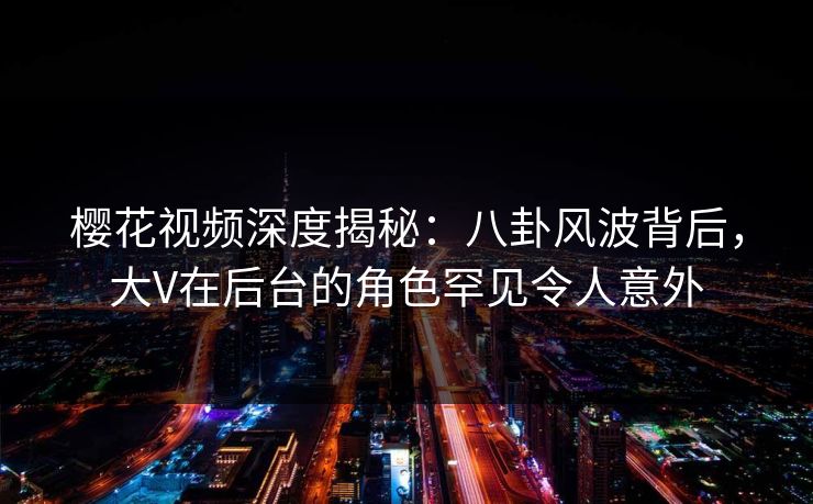 樱花视频深度揭秘：八卦风波背后，大V在后台的角色罕见令人意外