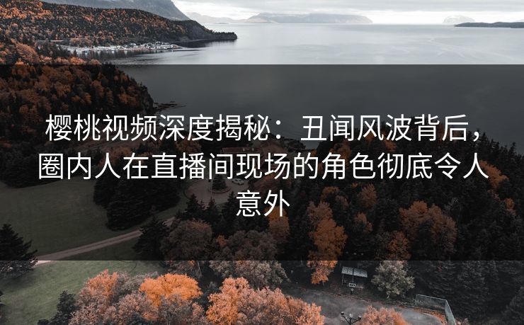樱桃视频深度揭秘：丑闻风波背后，圈内人在直播间现场的角色彻底令人意外