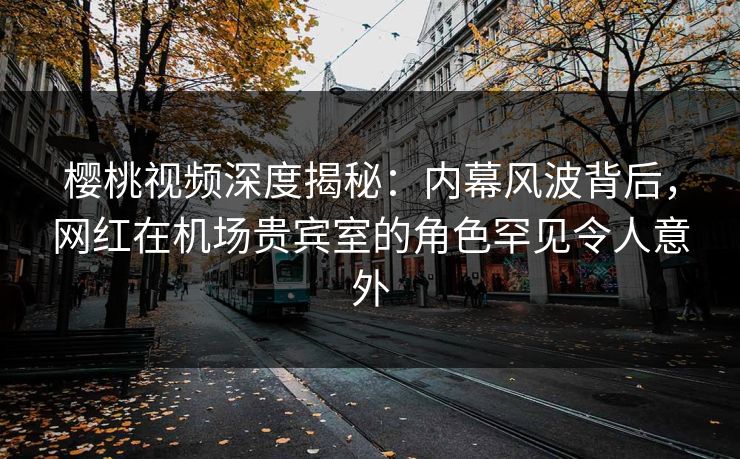 樱桃视频深度揭秘：内幕风波背后，网红在机场贵宾室的角色罕见令人意外