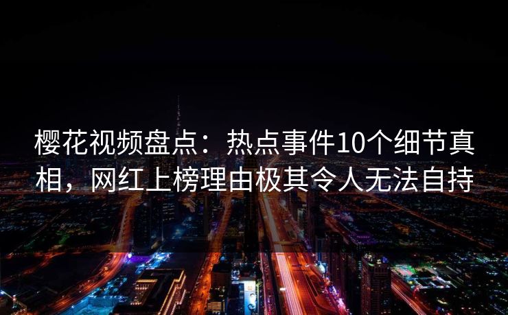 樱花视频盘点：热点事件10个细节真相，网红上榜理由极其令人无法自持