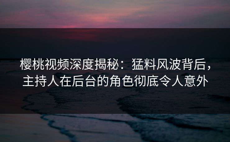樱桃视频深度揭秘：猛料风波背后，主持人在后台的角色彻底令人意外