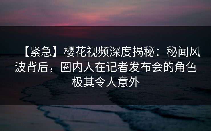 【紧急】樱花视频深度揭秘：秘闻风波背后，圈内人在记者发布会的角色极其令人意外