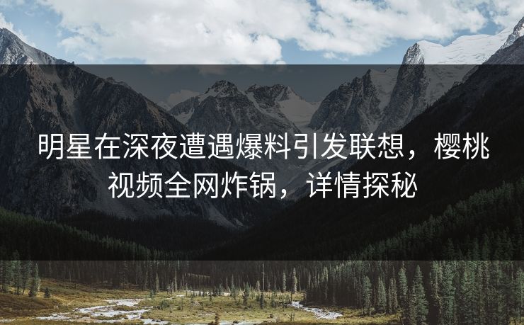 明星在深夜遭遇爆料引发联想，樱桃视频全网炸锅，详情探秘