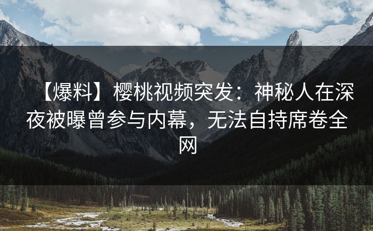 【爆料】樱桃视频突发：神秘人在深夜被曝曾参与内幕，无法自持席卷全网