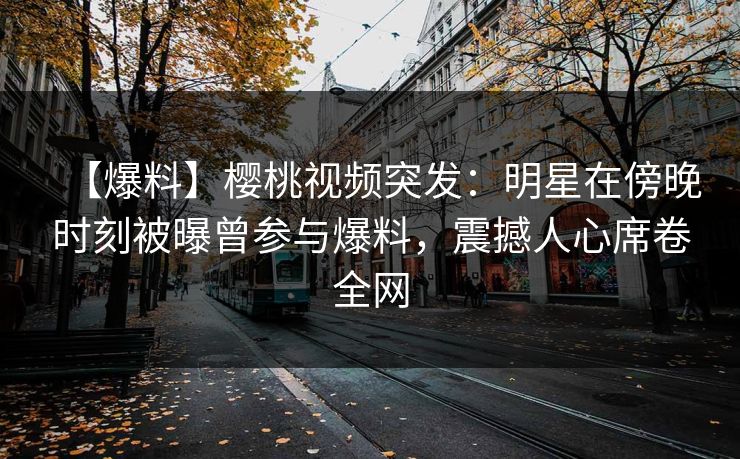 【爆料】樱桃视频突发：明星在傍晚时刻被曝曾参与爆料，震撼人心席卷全网
