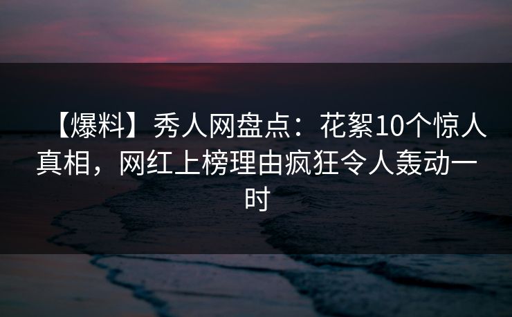 【爆料】秀人网盘点：花絮10个惊人真相，网红上榜理由疯狂令人轰动一时