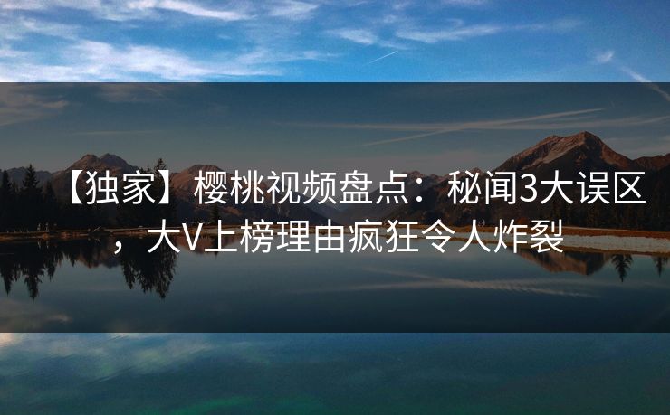 【独家】樱桃视频盘点：秘闻3大误区，大V上榜理由疯狂令人炸裂