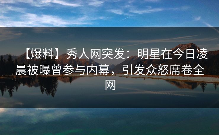 【爆料】秀人网突发：明星在今日凌晨被曝曾参与内幕，引发众怒席卷全网