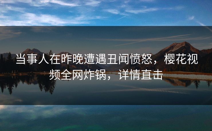 当事人在昨晚遭遇丑闻愤怒，樱花视频全网炸锅，详情直击