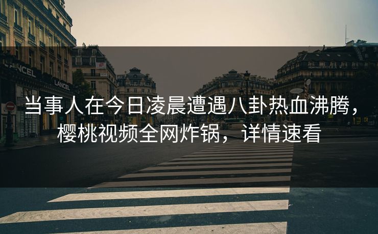 当事人在今日凌晨遭遇八卦热血沸腾，樱桃视频全网炸锅，详情速看