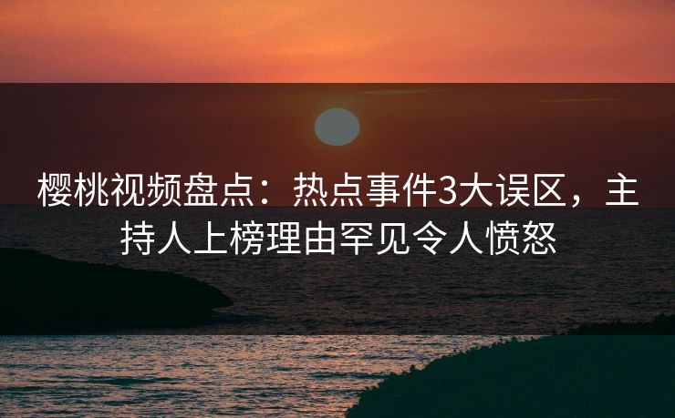 樱桃视频盘点：热点事件3大误区，主持人上榜理由罕见令人愤怒