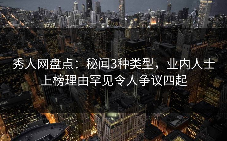 秀人网盘点：秘闻3种类型，业内人士上榜理由罕见令人争议四起