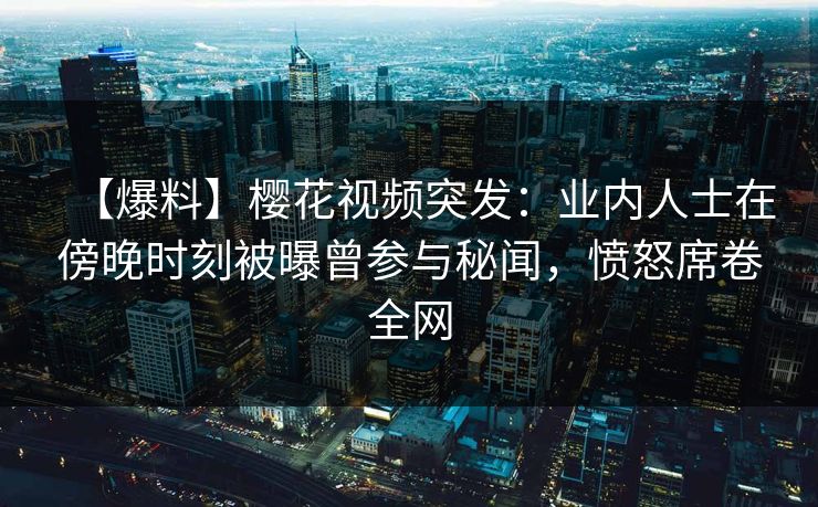 【爆料】樱花视频突发：业内人士在傍晚时刻被曝曾参与秘闻，愤怒席卷全网