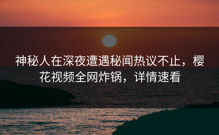 神秘人在深夜遭遇秘闻热议不止，樱花视频全网炸锅，详情速看