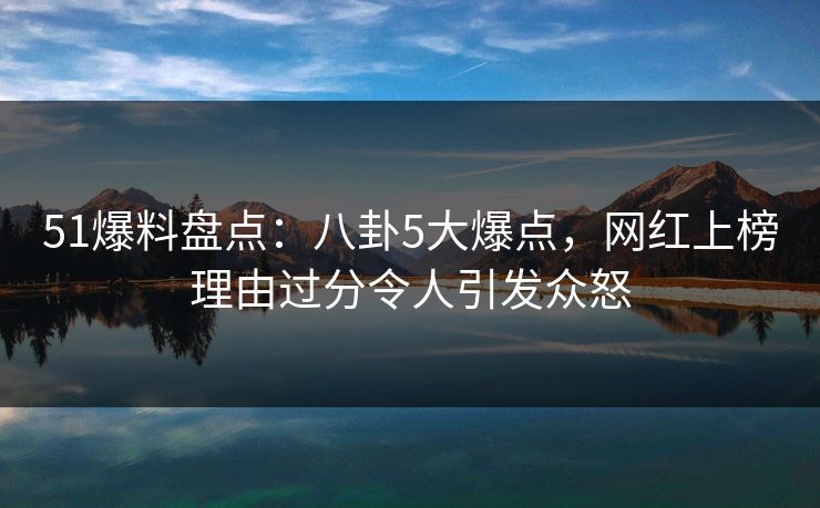 51爆料盘点：八卦5大爆点，网红上榜理由过分令人引发众怒