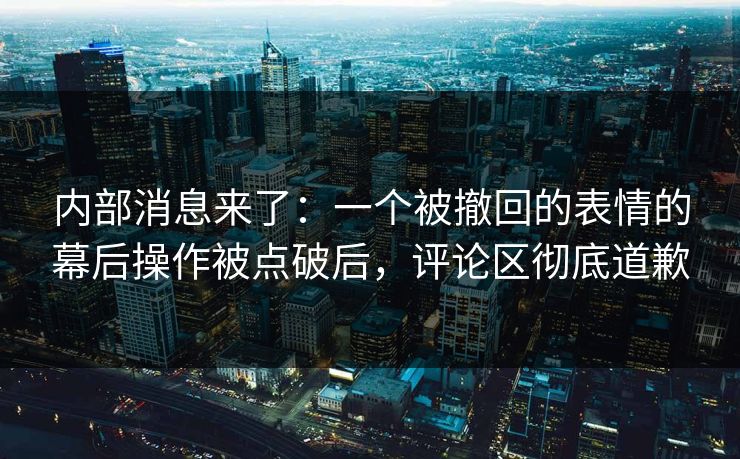 内部消息来了：一个被撤回的表情的幕后操作被点破后，评论区彻底道歉