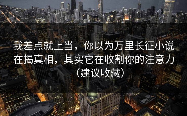 我差点就上当，你以为万里长征小说在揭真相，其实它在收割你的注意力（建议收藏）