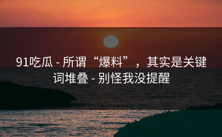 91吃瓜 - 所谓“爆料”，其实是关键词堆叠 - 别怪我没提醒