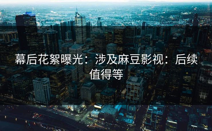 幕后花絮曝光：涉及麻豆影视：后续值得等