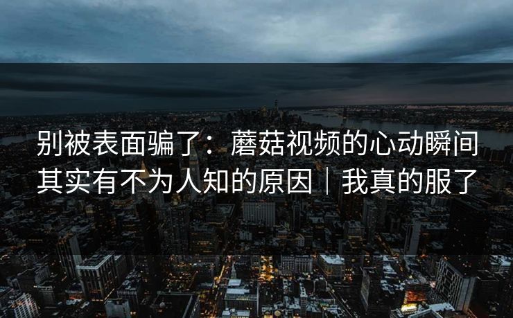 别被表面骗了：蘑菇视频的心动瞬间其实有不为人知的原因｜我真的服了