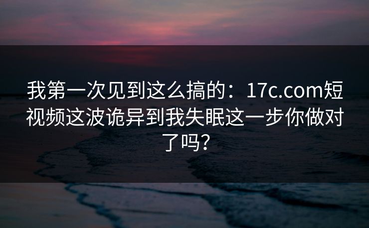 我第一次见到这么搞的：17c.com短视频这波诡异到我失眠这一步你做对了吗？