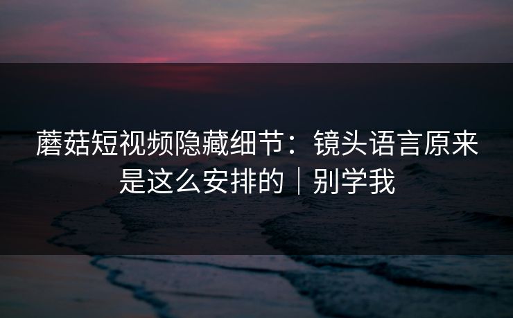 蘑菇短视频隐藏细节：镜头语言原来是这么安排的｜别学我
