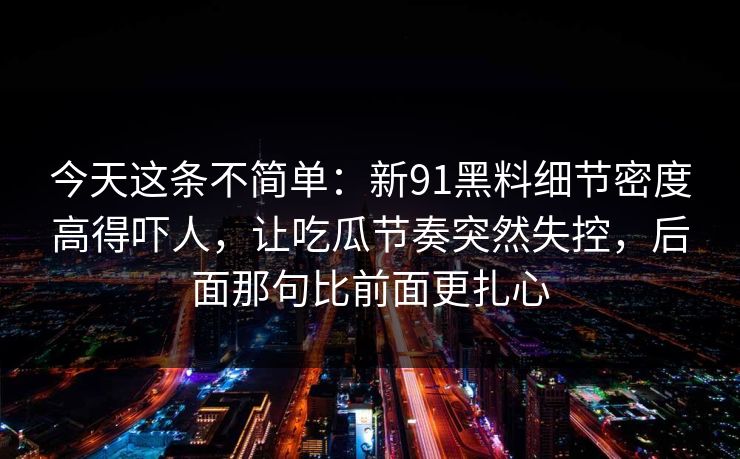 今天这条不简单：新91黑料细节密度高得吓人，让吃瓜节奏突然失控，后面那句比前面更扎心